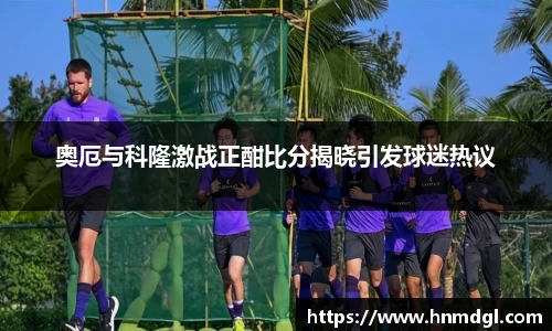 奥厄与科隆激战正酣比分揭晓引发球迷热议